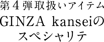 第4弾取扱いアイテム GINZA kanseiのスペシャリテ