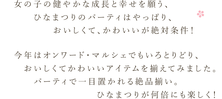 女の子の健やかな成長と幸せを願う、ひなまつりのパーティはやっぱり、おいしくて、かわいいが絶対条件！ 今年はオンワード・マルシェでもいろとりどり、おいしくてかわいいアイテムを揃えてみました。パーティで一目置かれる絶品揃い。ひなまつりが何倍にも楽しく！